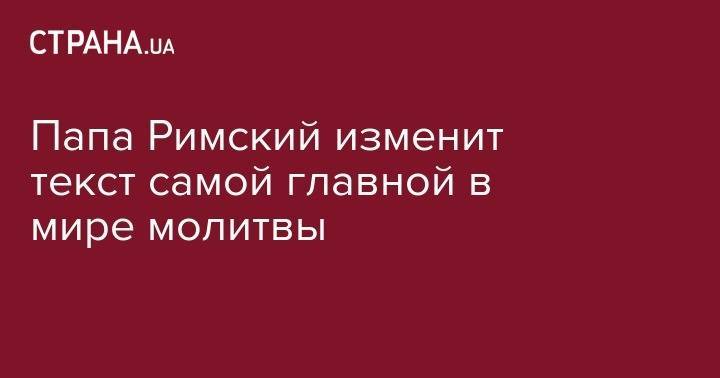 Франциск - Папа Римский изменит текст самой главной в мире молитвы - strana.ua - Ватикан