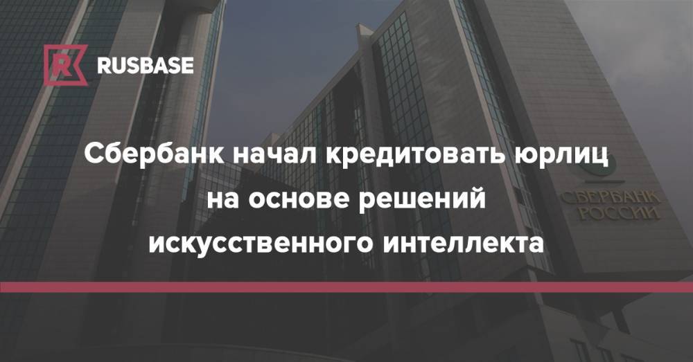 Сбербанк начал кредитовать юрлиц на основе решений искусственного интеллекта - rb.ru - Россия