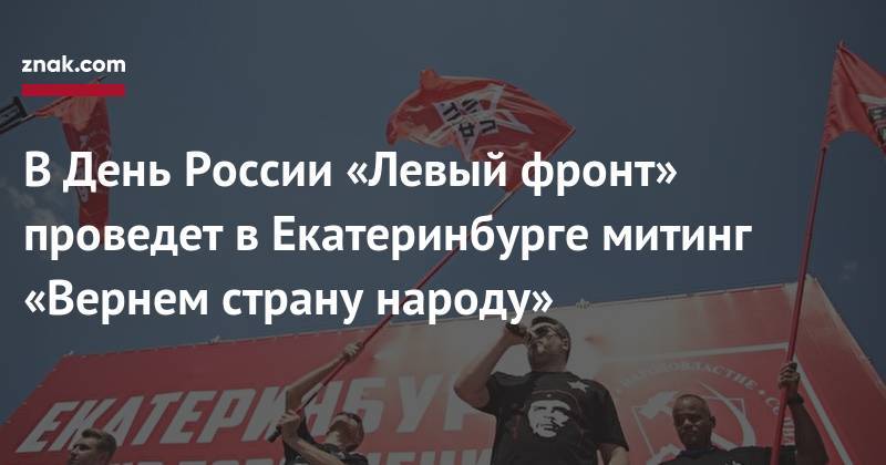 В&nbsp;День России «Левый фронт» проведет в&nbsp;Екатеринбурге митинг «Вернем страну народу» - znak.com - Россия - Екатеринбург - РСФСР
