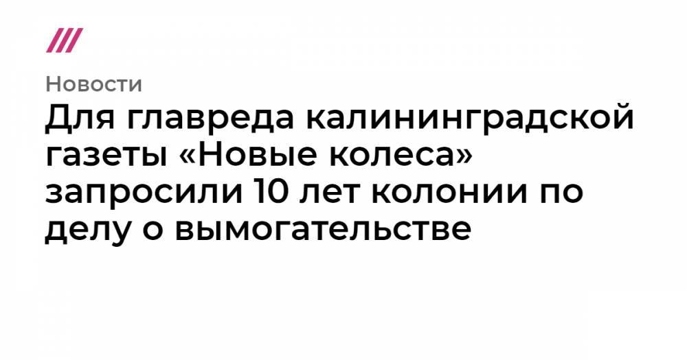 Для главреда калининградской газеты «Новые колеса» запросили 10 лет колонии по делу о вымогательстве - tvrain.ru - Москва - Россия - Санкт-Петербург - окр.Сзфо