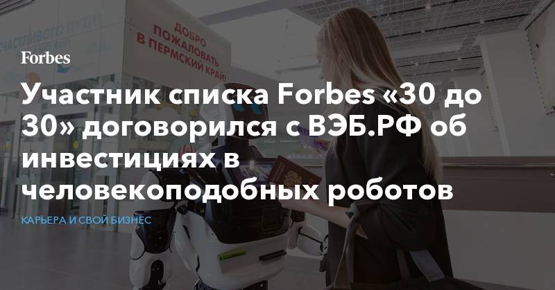 Участник списка Forbes «30 до 30» договорился с ВЭБ.РФ об инвестициях в человекоподобных роботов - forbes.ru - Россия - Китай - Япония - Пермь