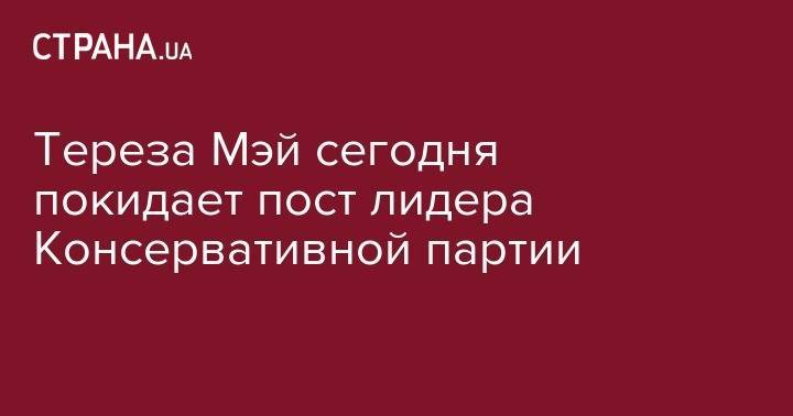 Тереза Мэй - Тереза Мэй сегодня покидает пост лидера Консервативной партии - strana.ua - Россия - Украина - Англия