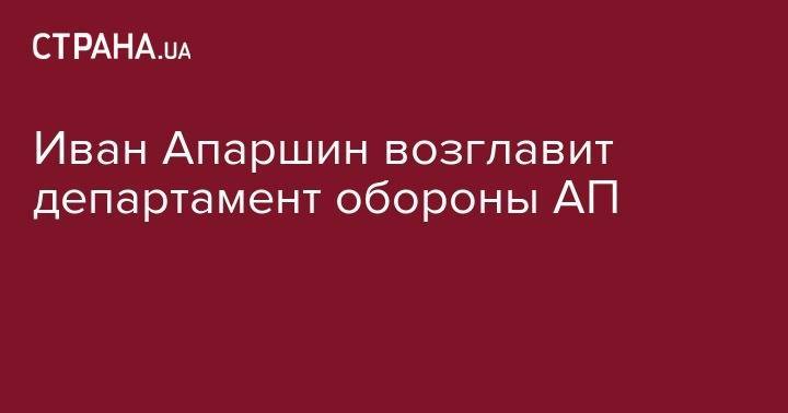 Анатолий Гриценко - Иван Апаршин возглавит департамент обороны АП - strana.ua