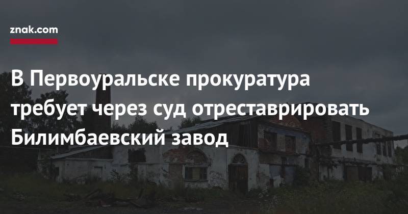 Алексей Иванов - В&nbsp;Первоуральске прокуратура требует через суд отреставрировать Билимбаевский завод - znak.com - Первоуральск