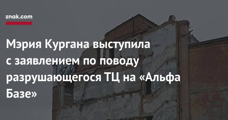 Мэрия Кургана выступила с&nbsp;заявлением по&nbsp;поводу разрушающегося ТЦ&nbsp;на&nbsp;«Альфа Базе» - znak.com - Курган