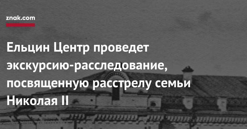 Борис Ельцин - Николай II - Ельцин Центр проведет экскурсию-расследование, посвященную расстрелу семьи Николая II - znak.com - Россия