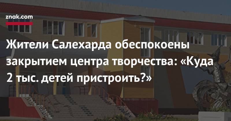 Жители Салехарда обеспокоены закрытием центра творчества: «Куда 2 тыс. детей пристроить?» - znak.com - Салехард