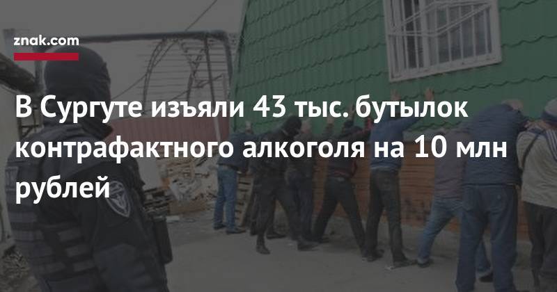 В&nbsp;Сургуте изъяли 43 тыс. бутылок контрафактного алкоголя на&nbsp;10 млн рублей - znak.com - Сургут - Югра