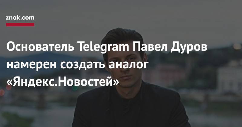 Павел Дуров - Основатель Telegram Павел Дуров намерен создать аналог «Яндекс.Новостей» - znak.com