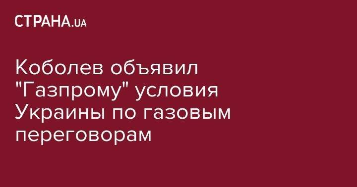 Андрей Коболев - Коболев объявил "Газпрому" условия Украины по газовым переговорам - strana.ua - Украина