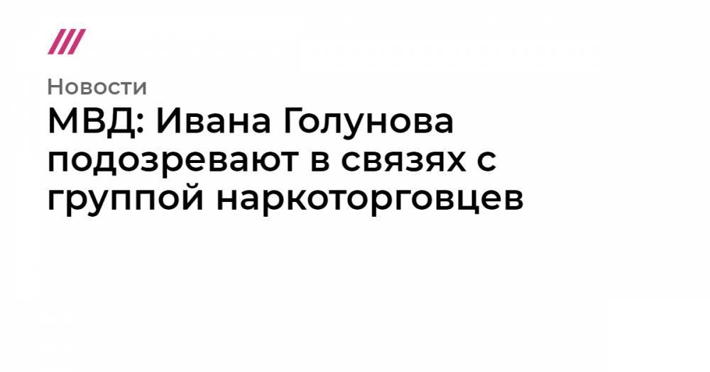 Иван Голунов - МВД: Ивана Голунова подозревают в связях с группой наркоторговцев - tvrain.ru - Москва - Россия