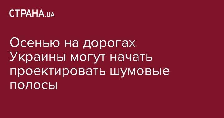 Осенью на дорогах Украины могут начать проектировать шумовые полосы - strana.ua - Украина