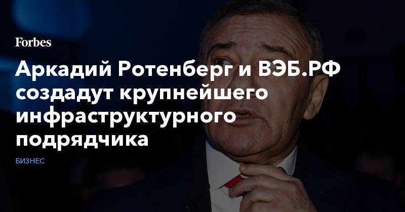Аркадий Ротенберг - Аркадий Ротенберг и ВЭБ.РФ создадут крупнейшего инфраструктурного подрядчика - forbes.ru - Россия
