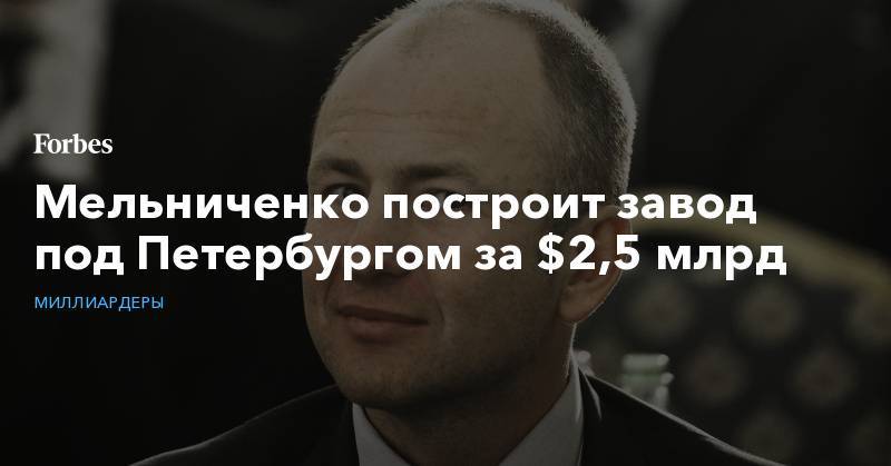 Андрей Мельниченко - Мельниченко построит завод под Петербургом за $2,5 млрд - forbes.ru - Ленинградская обл. - Кингисепп