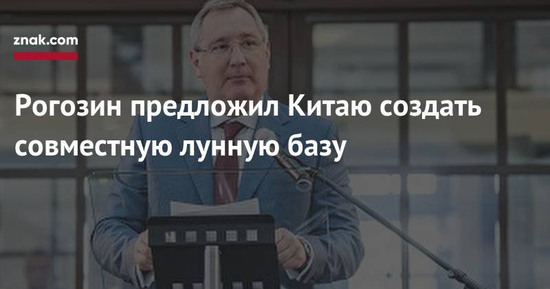 Дмитрий Рогозин - Рогозин предложил Китаю создать совместную лунную базу - znak.com - Россия - Китай