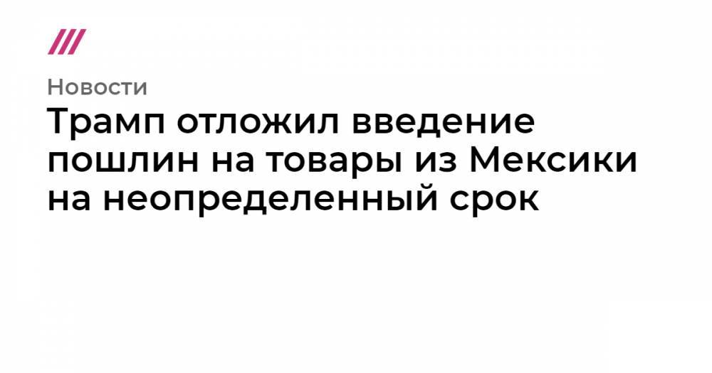 Трамп отложил введение пошлин на товары из Мексики на неопределенный срок - tvrain.ru - США - Мексика