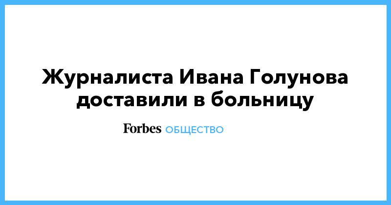 Алексей Венедиктов - Журналиста Ивана Голунова доставили в больницу - forbes.ru - Москва