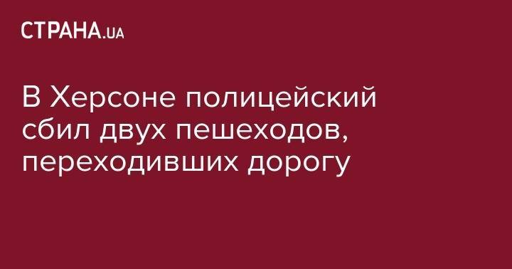 В Херсоне полицейский сбил двух пешеходов, переходивших дорогу - strana.ua - Украина - Херсон