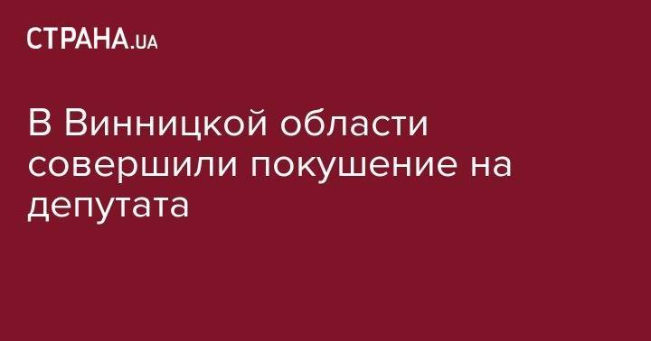 В Винницкой области совершили покушение на депутата - strana.ua - Украина - Винницкая обл.