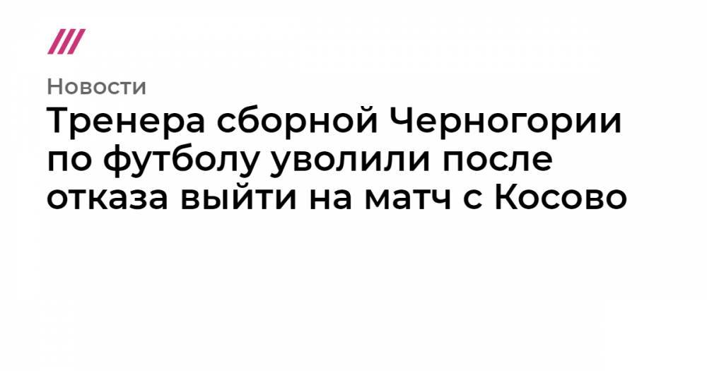Тренера сборной Черногории по футболу уволили после отказа выйти на матч с Косово - tvrain.ru - Чехия - Сербия - Черногория - Косово