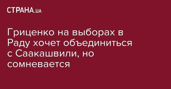 Михаил Саакашвили - Анатолий Гриценко - Гриценко на выборах в Раду хочет объединиться с Саакашвили, но сомневается - strana.ua - Украина