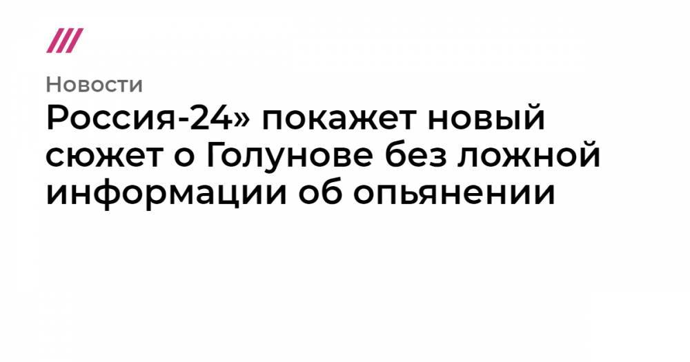 Иван Голунов - Россия-24» покажет новый сюжет о Голунове без ложной информации об опьянении - tvrain.ru