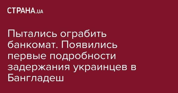 Кирилл Тимошенко - Пытались ограбить банкомат. Появились первые подробности задержания украинцев в Бангладеш - strana.ua - Украина - Румыния - Болгария - Бангладеш