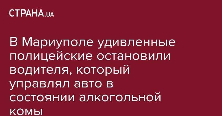 В Мариуполе удивленные полицейские остановили водителя, который управлял авто в состоянии алкогольной комы - strana.ua - Мариуполь