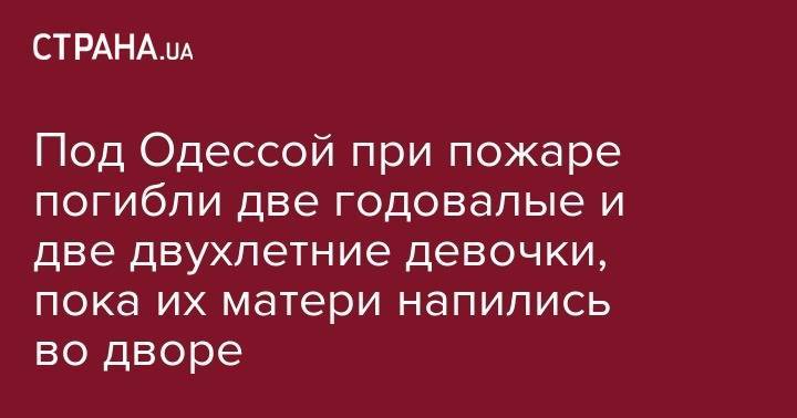 Под Одессой при пожаре погибли две годовалые и две двухлетние девочки, пока их матери напились во дворе - strana.ua - Индия - Одесса - Одесская обл.