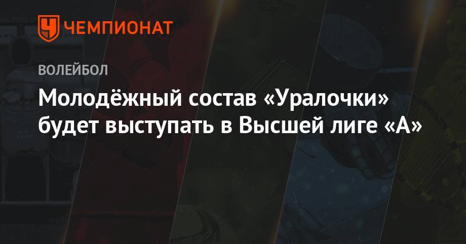 Молодёжный состав «Уралочки» будет выступать в Высшей лиге «А» - championat.com - Москва - Россия - Екатеринбург - Тула - Уфа - Нижний Новгород - Тюмень - Казань - Свердловская обл. - Владивосток - Волгодонск - Череповец - Курск - Липецк
