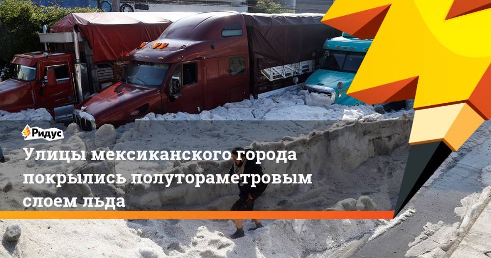 Улицы мексиканского города покрылись полутораметровым слоем льда. Ридус - ridus.ru - Мексика