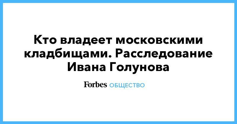 Иван Голунов - Кто владеет московскими кладбищами. Расследование Ивана Голунова - forbes.ru - Москва - Ставрополье