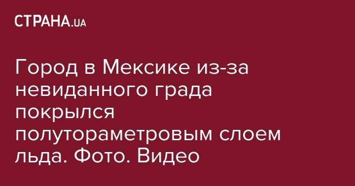 Город в Мексике из-за невиданного града покрылся полутораметровым слоем льда. Фото. Видео - strana.ua - Киев - Мексика - Харьков
