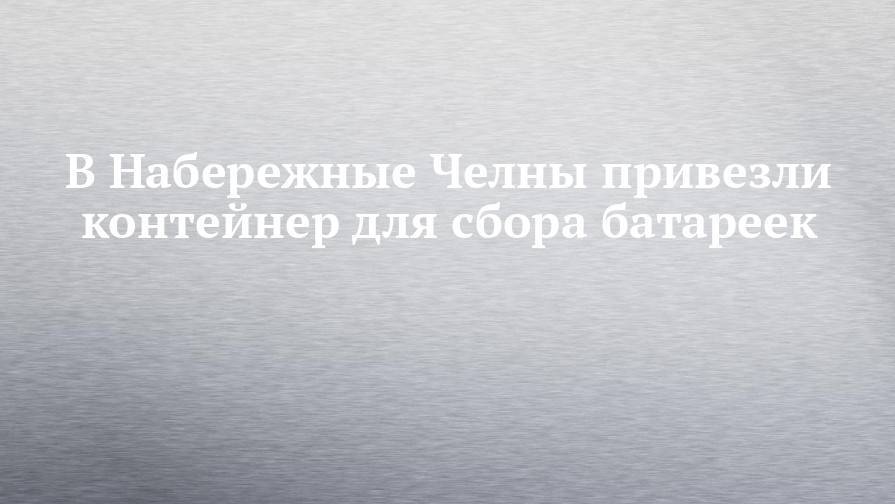 В Набережные Челны привезли контейнер для сбора батареек - chelny-izvest.ru - Россия - Набережные Челны - Нижнекамск