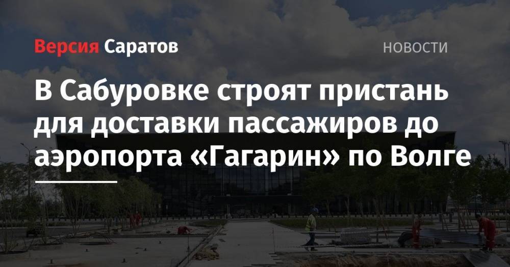 Вячеслав Володин - Валерий Радаев - В Сабуровке строят пристань для доставки пассажиров до аэропорта «Гагарин» по Волге - nversia.ru