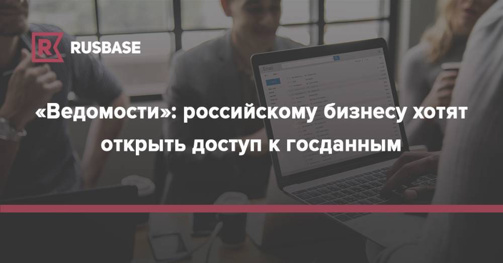 Карен Казарян - «Ведомости»: российскому бизнесу хотят открыть доступ к госданным - rb.ru - Россия