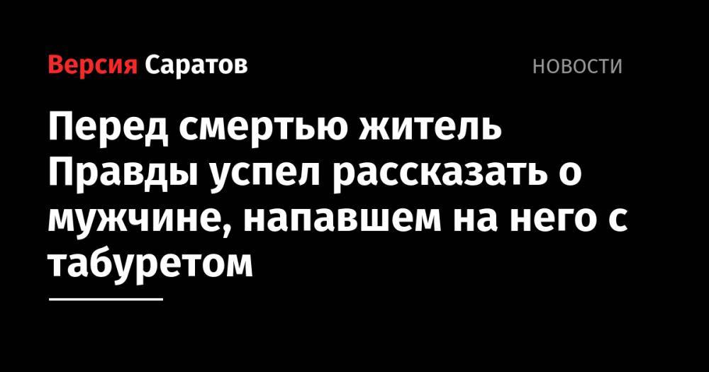 Перед смертью житель Правды успел рассказать о мужчине, напавшем на него с табуретом - nversia.ru - Саратовская обл. - Вольск