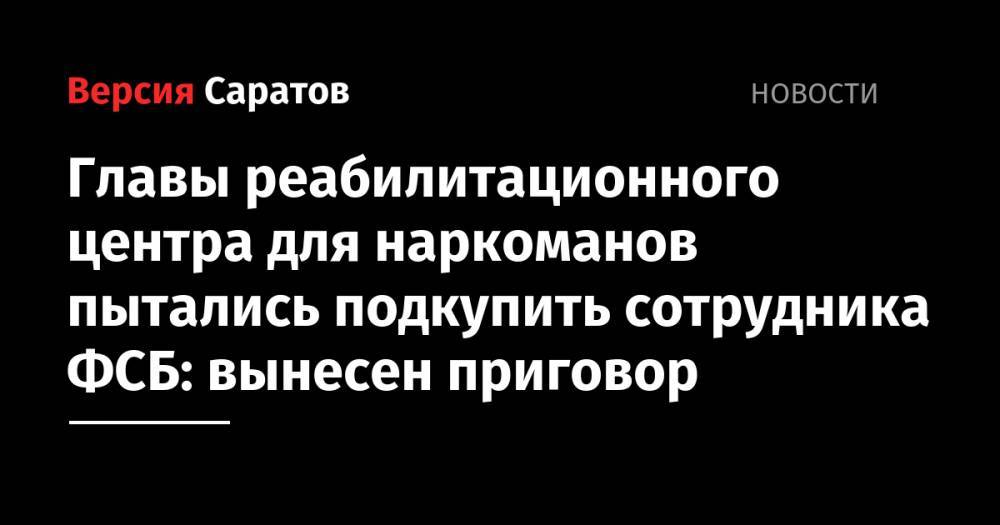 Главы реабилитационного центра для наркоманов пытались подкупить сотрудника ФСБ: вынесен приговор - nversia.ru - Саратовская обл. - Саратов - Саратова