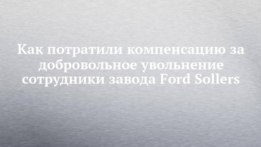 Ford Sollers - Как потратили компенсацию за добровольное увольнение сотрудники завода Ford Sollers - chelny-izvest.ru - Набережные Челны - Менделеевск