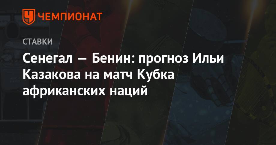 Илья Казаков - Сенегал — Бенин: прогноз Ильи Казакова на матч Кубка африканских наций - championat.com - Сенегал - Бенин