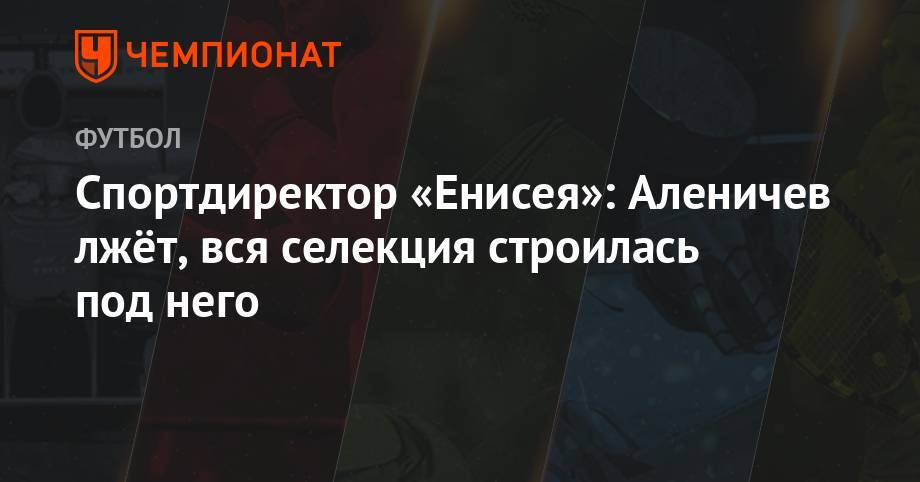 Дмитрий Аленичев - Спортдиректор «Енисея»: Аленичев лжёт, вся селекция строилась под него - championat.com
