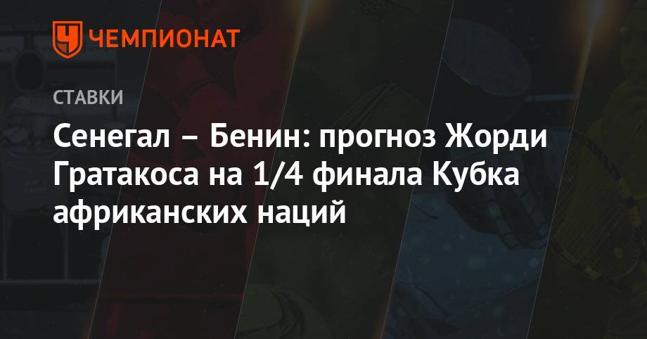 Маня Садио - Сенегал – Бенин: прогноз Жорди Гратакоса на 1/4 финала Кубка африканских наций - championat.com - Египет - Гана - Камерун - Марокко - Сенегал - Бенин