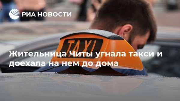 Жительница Читы угнала такси и доехала на нем до дома - vestirossii.com - Россия - Чита
