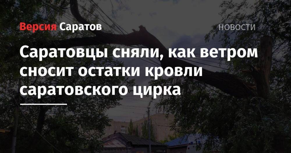 Валерий Радаев - Саратовцы сняли, как ветром сносит остатки кровли саратовского цирка - nversia.ru - Россия - Саратов