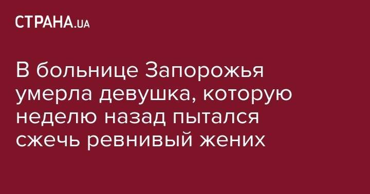 В больнице Запорожья умерла девушка, которую неделю назад пытался сжечь ревнивый жених - strana.ua - Запорожье