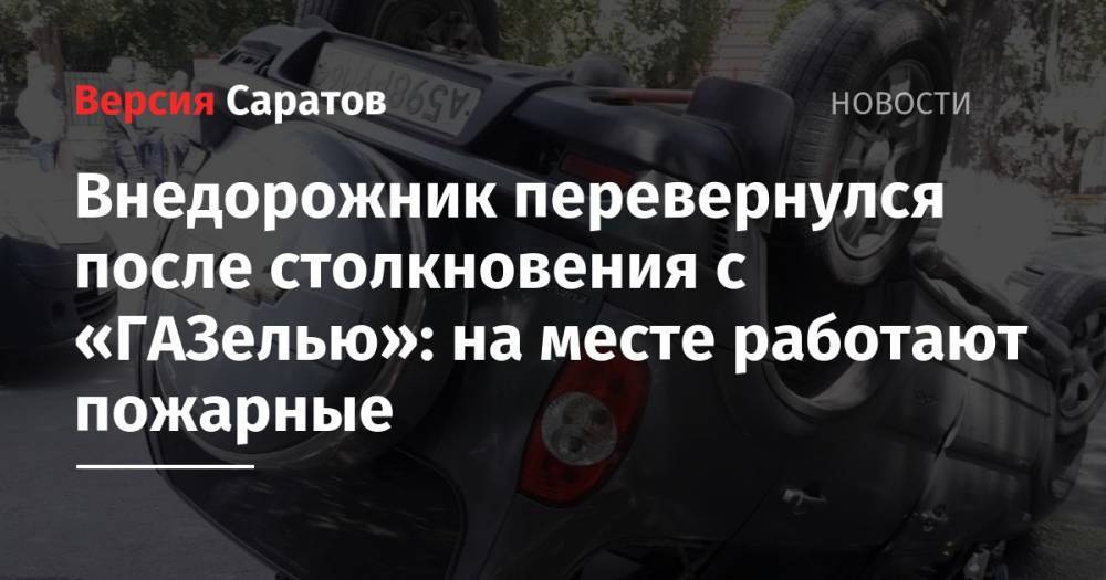 Внедорожник перевернулся после столкновения с «ГАЗелью»: на месте работают пожарные - nversia.ru - Саратов