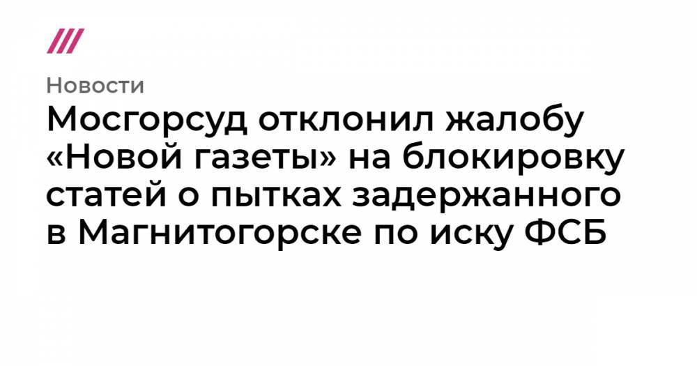 Мосгорсуд отклонил жалобу «Новой» на блокировку статей о пытках задержанного в Магнитогорске - tvrain.ru - Магнитогорск
