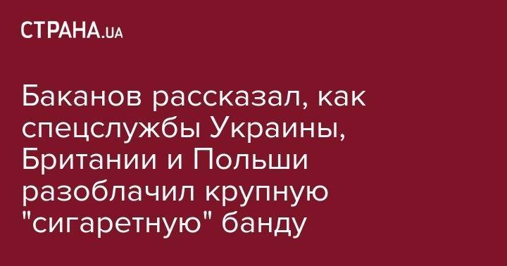 Иван Баканов - Баканов рассказал, как спецслужбы Украины, Британии и Польши разоблачил крупную "сигаретную" банду - strana.ua - Украина - Киевская обл. - Англия - Белоруссия - Польша - Одесская обл. - Закарпатская обл.