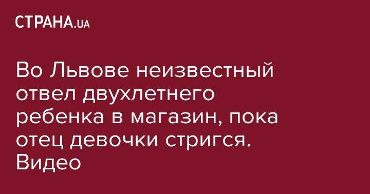 Во Львове неизвестный отвел двухлетнего ребенка в магазин, пока отец девочки стригся. Видео - strana.ua - Львов - Одесская обл.
