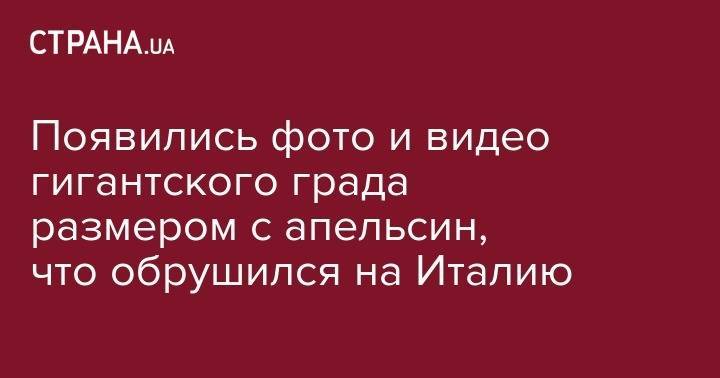 Появились фото и видео гигантского града размером с апельсин, что обрушился на Италию - strana.ua - Киев - Италия - Приморье край